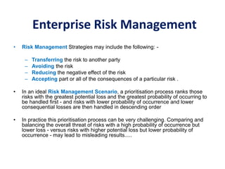 Enterprise Risk Management
• Risk Management Strategies may include the following: -
– Transferring the risk to another party
– Avoiding the risk
– Reducing the negative effect of the risk
– Accepting part or all of the consequences of a particular risk .
• In an ideal Risk Management Scenario, a prioritisation process ranks those
risks with the greatest potential loss and the greatest probability of occurring to
be handled first - and risks with lower probability of occurrence and lower
consequential losses are then handled in descending order
• In practice this prioritisation process can be very challenging. Comparing and
balancing the overall threat of risks with a high probability of occurrence but
lower loss - versus risks with higher potential loss but lower probability of
occurrence - may lead to misleading results.....
 