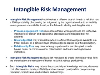 Intangible Risk Management
• Intangible Risk Management hypothesises a different type of threat - a risk that has
a 100% probability of occurring but is ignored by the organization due to an inability
to recognise an unavoidable threat, or the failure to identify an intangible risk: -
– Process-engagement Risk may pose a threat when processes are ineffective,
incomplete or broken and operational procedures are misapplied (or not
applied).
– Knowledge Risk may materialise when insufficient knowledge is available in a
threat domain, or a deficient level of knowledge is applied to a threat situation,.
– Relationship Risk may occur when group dynamics are disrupted, morale
breaks down, or communication, collaboration and team-working become
ineffective.
• Intangible Risk Management allows risk managers to create immediate value from
the identification and reduction of hidden risks that reduce productivity.
• Such Intangible Risks may reduce the productivity of knowledge workers, decrease
cost effectiveness, erode profitability and service and quality whilst compromising
reputation, brand value, market share and earnings.
 