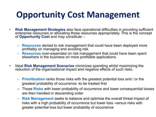 Opportunity Cost Management
• Risk Management Strategies also face operational difficulties in providing sufficient
enterprise resources or allocating those resources appropriately. This is the concept
of Opportunity Cost and may constitute: -
– Resources denied to risk management that could have been deployed more
profitably on managing and avoiding risk.
– Resources over-expended on risk management that could have been spent
elsewhere in the business on more profitable applications.
• Ideal Risk Management Scenarios minimizes spending whilst maximizing the
reduction of the organisational impact and negative effects of such risks.
– Prioritisation ranks those risks with the greatest potential loss and / or the
greatest probability of occurrence -to be treated first
– Those Risks with lower probability of occurrence and lower consequential losses
are then handled in descending order
– Risk Management seeks to balance and optimise the overall threat impact of
risks with a high probability of occurrence but lower loss -versus risks with
greater potential loss but lower probability of occurrence
 
