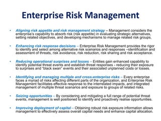 Enterprise Risk Management
• Aligning risk appetite and risk management strategy – Management considers the
enterprise’s capability to absorb risk (risk appetite) in evaluating strategic alternatives,
setting related objectives, and developing mechanisms to manage related risk groups.
• Enhancing risk response decisions – Enterprise Risk Management provides the rigor
to identify and select among alternative risk scenarios and responses –identification and
assessment of threats, risk avoidance, risk reduction, risk sharing and risk acceptance.
• Reducing operational surprises and losses – Entities gain enhanced capability to
identify potential threat events and establish threat responses - reducing their exposure
to surprises and “black swan” events and their associated unplanned costs or losses.
• Identifying and managing multiple and cross-enterprise risks – Every enterprise
faces a myriad of risks affecting different parts of the organization, and Enterprise Risk
Management facilitates effective response to the interrelated impacts, and integrated
management of multiple threat scenarios and exposure to groups of related risks.
• Seizing opportunities – By considering and mitigating a full range of potential threat
events, management is well positioned to identify and proactively realise opportunities.
• Improving deployment of capital – Obtaining robust risk exposure information allows
management to effectively assess overall capital needs and enhance capital allocation.
 