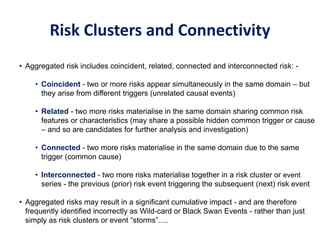 Risk Clusters and Connectivity
• Aggregated risk includes coincident, related, connected and interconnected risk: -
• Coincident - two or more risks appear simultaneously in the same domain – but
they arise from different triggers (unrelated causal events)
• Related - two more risks materialise in the same domain sharing common risk
features or characteristics (may share a possible hidden common trigger or cause
– and so are candidates for further analysis and investigation)
• Connected - two more risks materialise in the same domain due to the same
trigger (common cause)
• Interconnected - two more risks materialise together in a risk cluster or event
series - the previous (prior) risk event triggering the subsequent (next) risk event
• Aggregated risks may result in a significant cumulative impact - and are therefore
frequently identified incorrectly as Wild-card or Black Swan Events - rather than just
simply as risk clusters or event “storms”.....
 