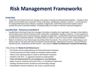Risk Management Frameworks
Credit Risk
• Credit Risk is the threat of loss from changes in the status or liquidity of individual external debtors – changes in their
ability to service debts due to movement in their credit status, capitalisation, liquidity or solvency – or their exposure
to consequential losses due to statutory, regulatory or legal action. Credit Risk measurement systems seek to
quantify the actual or potential (realised / unrealised) ability of a Creditor to fulfil their contractual obligations.
Liquidity Risk – Solvency II and Basle II
• Liquidity Risk is the threat of loss from changes in the status or liquidity of an organisation –changes in their ability to
service debts due to internal movement in their credit status, capitalisation, liquidity or solvency – or their exposure to
consequential losses due to external statutory, regulatory or legal action. Liquidity Risk measurement systems seek to
quantify actual or potential (realised / unrealised) ability of a Bank or Insurer to meet provided / exposed liabilities.
• Basle II and Solvency II are Rules-based, Quantitative Risk Frameworks. The overhaul of the capital adequacy and
solvency rules is now well under way for European Financial Services - Banking and insurance - Life and Pensions,
General Insurers, Underwriters and Re-insurers -. Key drivers for Basle II and Solvency II include the following: -
• Key drivers for Basle II and Solvency II: -
• – EC directive around capital adequacy of Financial Services Companies
• – Critical requirement to bolster capital and strengthen balance sheets
• – Need to have reporting systems in place to demonstrate compliance
• – Deadline is Q4 2010 – so aggressive timeline for implementation
• – Fines and imprisonment for non-compliance or non-disclosure
• – Major insurance companies will invest £100m + in Compliance Programmes
• – Strategy, Business Process, Architecture and Technology changes
• – Specialisations include compliance, risk, finance, actuarial science
 