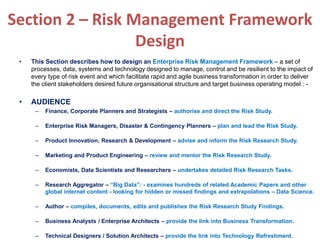 Section 2 – Risk Management Framework
Design
• This Section describes how to design an Enterprise Risk Management Framework – a set of
processes, data, systems and technology designed to manage, control and be resilient to the impact of
every type of risk event and which facilitate rapid and agile business transformation in order to deliver
the client stakeholders desired future organisational structure and target business operating model : -
• AUDIENCE
– Finance, Corporate Planners and Strategists – authorise and direct the Risk Study.
– Enterprise Risk Managers, Disaster & Contingency Planners – plan and lead the Risk Study.
– Product Innovation, Research & Development – advise and inform the Risk Research Study.
– Marketing and Product Engineering – review and mentor the Risk Research Study.
– Economists, Data Scientists and Researchers – undertakes detailed Risk Research Tasks.
– Research Aggregator – “Big Data”: - examines hundreds of related Academic Papers and other
global internet content - looking for hidden or missed findings and extrapolations – Data Science.
– Author – compiles, documents, edits and publishes the Risk Research Study Findings.
– Business Analysts / Enterprise Architects – provide the link into Business Transformation.
– Technical Designers / Solution Architects – provide the link into Technology Refreshment.
 