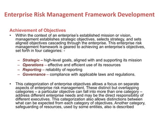 Achievement of Objectives
• Within the context of an enterprise’s established mission or vision,
management establishes strategic objectives, selects strategy, and sets
aligned objectives cascading through the enterprise. This enterprise risk
management framework is geared to achieving an enterprise’s objectives,
set forth in four categories: -
– Strategic – high-level goals, aligned with and supporting its mission
– Operations – effective and efficient use of its resources
– Reporting – reliability of reporting
– Governance – compliance with applicable laws and regulations.
• This categorization of enterprise objectives allows a focus on separate
aspects of enterprise risk management. These distinct but overlapping
categories – a particular objective can fall into more than one category –
address different enterprise needs and may be the direct responsibility of
different executives. This categorization also allows distinctions between
what can be expected from each category of objectives. Another category,
safeguarding of resources, used by some entities, also is described
Enterprise Risk Management Framework Development
 