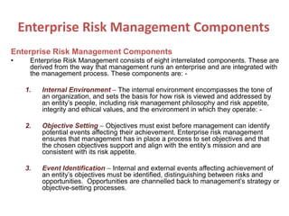 Enterprise Risk Management Components
• Enterprise Risk Management consists of eight interrelated components. These are
derived from the way that management runs an enterprise and are integrated with
the management process. These components are: -
1. Internal Environment – The internal environment encompasses the tone of
an organization, and sets the basis for how risk is viewed and addressed by
an entity’s people, including risk management philosophy and risk appetite,
integrity and ethical values, and the environment in which they operate: -
2. Objective Setting – Objectives must exist before management can identify
potential events affecting their achievement. Enterprise risk management
ensures that management has in place a process to set objectives and that
the chosen objectives support and align with the entity’s mission and are
consistent with its risk appetite.
3. Event Identification – Internal and external events affecting achievement of
an entity’s objectives must be identified, distinguishing between risks and
opportunities. Opportunities are channelled back to management’s strategy or
objective-setting processes.
Enterprise Risk Management Components
 