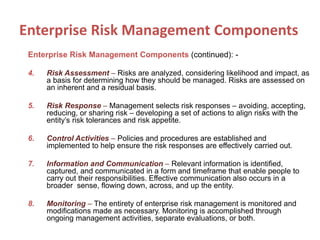 Enterprise Risk Management Components (continued): -
4. Risk Assessment – Risks are analyzed, considering likelihood and impact, as
a basis for determining how they should be managed. Risks are assessed on
an inherent and a residual basis.
5. Risk Response – Management selects risk responses – avoiding, accepting,
reducing, or sharing risk – developing a set of actions to align risks with the
entity’s risk tolerances and risk appetite.
6. Control Activities – Policies and procedures are established and
implemented to help ensure the risk responses are effectively carried out.
7. Information and Communication – Relevant information is identified,
captured, and communicated in a form and timeframe that enable people to
carry out their responsibilities. Effective communication also occurs in a
broader sense, flowing down, across, and up the entity.
8. Monitoring – The entirety of enterprise risk management is monitored and
modifications made as necessary. Monitoring is accomplished through
ongoing management activities, separate evaluations, or both.
Enterprise Risk Management Components
 