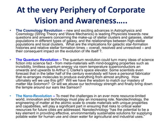 At the very Periphery of Corporate
Vision and Awareness…..
• The Cosmology Revolution – new and exciting advances in Astrophysics and
Cosmology (String Theory and Wave Mechanics) is leading Physicists towards new
questions and answers concerning the make-up of stellar clusters and galaxies, stellar
populations in different types of galaxy, and the relationships between high-stellar
populations and local clusters. What are the implications for galactic star-formation
histories and relative stellar formation times – overall, resolved and unresolved – and
their consequent impact on the evolution of life itself ?.
• The Quantum Revolution – The quantum revolution could turn many ideas of science
fiction into science fact - from meta-materials with mind-boggling properties such as
invisibility, limitless quantum energy via room temperature superconductors an
onwards and upwards to Arthur C Clarke's space elevator. Some scientists even
forecast that in the latter half of the century everybody will have a personal fabricator
that re-arranges molecules to produce everything from almost anything. How
ultimately will we use this gift? Will we have the wisdom to match our mastery of
matter like Solomon? Or will we abuse our technology strength and finally bring down
the temple around our ears like Samson?
• The Nano-Revolution – To meet the challenges in an ever more resource-limited
world, innovation and technology must play an increasing role. Nanotechnology, the
engineering of matter at the atomic scale to create materials with unique properties
and capabilities, will play a significant part in ensuring that risks to critical water
resources for future cities are addressed. Nanotechnology “has the potential to be a
key element in providing effective, environmentally sustainable solutions for supplying
potable water for human use and clean water for agricultural and industrial uses.”
 