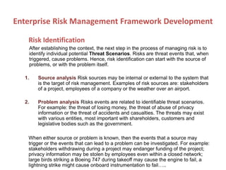 Risk Identification
After establishing the context, the next step in the process of managing risk is to
identify individual potential Threat Scenarios. Risks are threat events that, when
triggered, cause problems. Hence, risk identification can start with the source of
problems, or with the problem itself.
1. Source analysis Risk sources may be internal or external to the system that
is the target of risk management. Examples of risk sources are: stakeholders
of a project, employees of a company or the weather over an airport.
2. Problem analysis Risks events are related to identifiable threat scenarios.
For example: the threat of losing money, the threat of abuse of privacy
information or the threat of accidents and casualties. The threats may exist
with various entities, most important with shareholders, customers and
legislative bodies such as the government.
When either source or problem is known, then the events that a source may
trigger or the events that can lead to a problem can be investigated. For example:
stakeholders withdrawing during a project may endanger funding of the project;
privacy information may be stolen by employees even within a closed network;
large birds striking a Boeing 747 during takeoff may cause the engine to fail, a
lightning strike might cause onboard instrumentation to fail…..
Enterprise Risk Management Framework Development
 