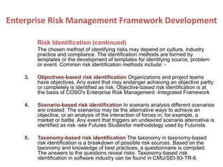 Risk Identification (continued)
The chosen method of identifying risks may depend on culture, industry
practice and compliance. The identification methods are formed by
templates or the development of templates for identifying source, problem
or event. Common risk identification methods include: -
3. Objectives-based risk identification Organizations and project teams
have objectives. Any event that may endanger achieving an objective partly
or completely is identified as risk. Objective-based risk identification is at
the basis of COSO's Enterprise Risk Management -Integrated Framework
4. Scenario-based risk identification In scenario analysis different scenarios
are created. The scenarios may be the alternative ways to achieve an
objective, or an analysis of the interaction of forces in, for example, a
market or battle. Any event that triggers an undesired scenario alternative is
identified as risk -see Futures Studiesfor methodology used by Futurists.
5. Taxonomy-based risk identification The taxonomy in taxonomy-based
risk identification is a breakdown of possible risk sources. Based on the
taxonomy and knowledge of best practices, a questionnaire is compiled.
The answers to the questions reveal risks. Taxonomy-based risk
identification in software industry can be found in CMU/SEI-93-TR-6.
Enterprise Risk Management Framework Development
 