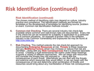 Risk Identification (continued)
Risk Identification (continued)
The chosen method of identifying risks may depend on culture, industry
practice and compliance. The identification methods are formed by
templates or the development of templates for identifying source, problem
or event. Common risk identification methods include: -
6. Common-risk Checking There are several industry risk check-lists
available where common and well-known risks are documented. Every risk
in the check-list can be reviewed for suitability in application to a particular
set of common situations. An example of known risks in the software
industry is the Common Vulnerability and Exposures list may be found at
http://cve.mitre.org
7. Risk Charting This method extends the risk check-list approach by
documenting Enterprise Resources at risk, Threats to those resources
and any Modifying Factors which may increase or reduce that risk are
identified – along with any Risk Consequences that it is deemed desirable
to avoid. Creating a multi-dimensional risk matrix under these headings
supports a variety of different approaches. We can begin with resources
and consider the threats they are exposed to - along with the
consequences of each threat. Alternatively we can start with the threats
and examine which resources they would affect, or we can begin with the
consequences of risk and determine what combination of threats and
resources would bring about any manifestation of those risk consequences
 