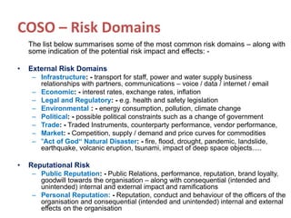 COSO – Risk Domains
The list below summarises some of the most common risk domains – along with
some indication of the potential risk impact and effects: -
• External Risk Domains
– Infrastructure: - transport for staff, power and water supply business
relationships with partners, communications – voice / data / internet / email
– Economic: - interest rates, exchange rates, inflation
– Legal and Regulatory: - e.g. health and safety legislation
– Environmental : - energy consumption, pollution, climate change
– Political: - possible political constraints such as a change of government
– Trade: - Traded Instruments, counterparty performance, vendor performance,
– Market: - Competition, supply / demand and price curves for commodities
– "Act of God“ Natural Disaster: - fire, flood, drought, pandemic, landslide,
earthquake, volcanic eruption, tsunami, impact of deep space objects.....
• Reputational Risk
– Public Reputation: - Public Relations, performance, reputation, brand loyalty,
goodwill towards the organisation – along with consequential (intended and
unintended) internal and external impact and ramifications
– Personal Reputation: - Reputation, conduct and behaviour of the officers of the
organisation and consequential (intended and unintended) internal and external
effects on the organisation
 