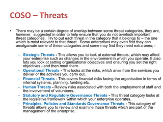 COSO – Threats
• There may be a certain degree of overlap between some threat categories, they are,
however, suggested in order to help ensure that you do not overlook important
threat categories. Try to put each threat in the category that it belongs to – the one
which is most relevant to that threat. Some enterprises may even find they can
amalgamate some of these categories and some may find they need extra ones; -
– Strategic Threats - This allows you to look at external threats, which may affect
your enterprise such as changes in the environment in which you operate. It also
lets you look at setting organisational objectives and ensuring you set the right
objectives - and then meet them.
– Operational Threats - This looks at the risks, which arise from the services you
deliver or the activities you carry out.
– Financial Threats - This covers financial risks facing the organisation in terms of
internal systems, planning, funding etc.
– Human Threats - Review risks associated with both the employment of staff and
the involvement of volunteers.
– Statutory and Regulatory Governance Threats - This threat category looks at
the legislative framework within which your enterprise operates.
– Principles, Policies and Standards Governance Threats - This category of
threats allows you to review and examine those threats which are part of the
management of the enterprise.
 