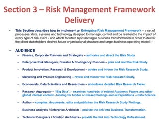 Section 3 – Risk Management Framework
Delivery
• This Section describes how to implement an Enterprise Risk Management Framework – a set of
processes, data, systems and technology designed to manage, control and be resilient to the impact of
every type of risk event - and which facilitate rapid and agile business transformation in order to deliver
the client stakeholders desired future organisational structure and target business operating model : -
• AUDIENCE
– Finance, Corporate Planners and Strategists – authorise and direct the Risk Study.
– Enterprise Risk Managers, Disaster & Contingency Planners – plan and lead the Risk Study.
– Product Innovation, Research & Development – advise and inform the Risk Research Study.
– Marketing and Product Engineering – review and mentor the Risk Research Study.
– Economists, Data Scientists and Researchers – undertakes detailed Risk Research Tasks.
– Research Aggregator – “Big Data”: - examines hundreds of related Academic Papers and other
global internet content - looking for hidden or missed findings and extrapolations – Data Science.
– Author – compiles, documents, edits and publishes the Risk Research Study Findings.
– Business Analysts / Enterprise Architects – provide the link into Business Transformation.
– Technical Designers / Solution Architects – provide the link into Technology Refreshment.
 