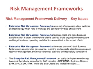 Risk Management Frameworks
Risk Management Framework Delivery – Key Issues
• Enterprise Risk Management Frameworks are a set of processes, data, systems
and technology which help to manage and control every type of risk event.
• Enterprise Risk Management Frameworks facilitate rapid and agile business
transformation in order to deliver the clients desired future organisational structure
and target business operating model which are resilient to the impact of risk
• Enterprise Risk Management Frameworks therefore ensure Critical Success
factors such as enterprise governance, reporting and controls, disaster planning and
recovery management, business continuity, statutory and regulatory compliance
• The Enterprise Risk Management Framework can easily be implemented using
Amphora Symphony supported by SAP modules - SAP HANA, Business Objects,
EPM, GRC, SEM, TRM. There are also Oracle and Microsoft options.....
 