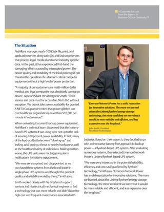 The Situation
NetAlliant manages nearly 100 Citrix file, print, and
applicationserversalongwithSQLandExchangeservers
that process legal, medical and other industry specific
data. In the past, it has experienced first-hand the
damaging effects caused by interrupted power. The
power quality and instability of the local power grid can
threatentheoperationofcustomers’criticalcomputer
equipmentwithoutahighlevelofpowerprotection.
“A majority of our customers are multi-million dollar
medical and legal companies that absolutely cannot go
down,” says NetAlliant President John Smith. “Their
servers and data must be accessible 24x7x365 without
exception.Wedonottakepoweravailabilityforgranted.
A META Group report noted that power glitches can
cost healthcare organizations more than $10,000 per
minute in lost revenue.”
When evaluating its current backup power equipment,
NetAlliant’s technical team discovered that the battery-
based UPS systems it was using were not up to the task
of assuring 100 percent power availability. In fact, many
of the lead-acid batteries were “blowing-up” and
leaking acid, posing a threat to nearby hardware as well
as the health and safety of technicians. Making matters
worse, the UPS units were not triggering alarm
notifications for battery replacement.
“We were very surprised and disappointed as we
purchasedthesesystemsfromthebrandleaderin
single-phase UPS systems and thought the product
quality and reliability would be there,” Smith says.
Smith worked closely with his director of support
services and his electrical/mechanical engineer to find
a technology that was more reliable and didn’t have the
high cost and frequent maintenance associated with
batteries. Based on their research, they decided to go
with an innovative battery-free approach to backup
power — a flywheel-based UPS system. After evaluating
numerous systems, they selected Emerson Network
Power’s Liebert flywheel-based UPS system.
“We were very interested in the potential reliability,
efficiency and cost-savings offered by flywheel
technology,” Smith says. “Emerson Network Power
has a solid reputation for innovative solutions. The more
we learned about the Liebert flywheel energy storage
technology, the more confident we were that it would
be more reliable and efficient, and less expensive over
the long haul.”
“Emerson Network Power has a solid reputation
for innovative solutions. The more we learned
about the Liebert flywheel energy storage
technology, the more confident we were that it
would be more reliable and efficient, and less
expensive over the long haul.”
John Smith, President
NetAlliant Technologies
A Customer Success
from the Experts in
Business-Critical Continuity ™
 