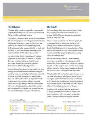A Customer Success
from the Experts in
Business-Critical Continuity ™
The Solution
The local Liebert application specialist recommended
an 80 kVA Liebert Npower UPS paired with the Liebert
FS Flywheel Energy Storage System.
The Liebert FS Flywheel Energy Storage System provides
DC ride-through power and voltage stabilization during
utility power disturbances when used in conjunction
with the UPS. The advanced Pentadyne flywheel
technology used in the equipment enables a single unit
to deliver 67 kW of ride-through power for up to 37
seconds with the 80 kVA Liebert Npower UPS.
According to the Electric Power Research Institute,
98 percent of all outages last less than 10 seconds.
During any outages lasting significantly longer,
the Liebert Npower UPS seamlessly transfers
to NetAlliant’s 250 kVA diesel generator.
Instead of using hazardous chemical reactions to store
energy, the flywheel system stores kinetic energy in a
quiet, spinning, composite flywheel cylinder to provide
a reliable and predictable source of power. Unlike
lead-acid batteries, the Liebert FS requires minimal
maintenance, is temperature-tolerant and easily
withstands outage cycling of hundreds of thousands
of events without degradation. It provides superior
performance without the high cost of ownership and
environmental impact associated with batteries.
The Results
Since installation of the new system in January 2006,
NetAlliant’s servers have been unaffected by an
average of 25 to 50 power disturbances per quarter
hitting its utility input line.
“Once we went operational with the new system, the
only way we know we have power problems is by
viewing historical data of power events,” says Cris
Beagle, NetAlliant’s director of support services. “Also,
we have not even had to touch the equipment. Its low
maintenance and long operating life gives us a huge
return on our investment.”
BecausetheLiebertFShassuchabroadoperating
temperaturerange,itdoesnotrequireacontrolled
environment.This,combinedwiththefactthatitweighs
less,hasasmallerfootprintandis10timesmoreenergy
efficientthanotherflywheel-basedequipment,allowed
NetAllianttomakeitacenterpieceofitsdatacenter.
“We placed the UPS and flywheel out in the open so we
can bring customers to our offices to see the system.
Having this level of protection assures our customers
and prospects that we take power protection seriously
and that their servers are protected 24x7x365 against
whatever the utility throws at us,” Smith says.
Smith has been so pleased with the performance
of the equipment that he decided to use the same
Liebert equipment in the company’s second data
center, currently under construction in Nashville.
Business-Critical Continuity, Emerson Network Power and the Emerson Network Power logo are trademarks and service marks of Emerson Electric Co. ©2006 Emerson Electric Co.
1106
Emerson Network Power.
The global leader in enabling Business-Critical Continuity™
.
AC Power
Connectivity
DC Power
Embedded Computing
Embedded Power
Monitoring
Outside Plant
Power Switching & Control
Racks & Integrated Cabinets
Services
Precision Cooling
EmersonNetworkPower.com
Surge Protection
 