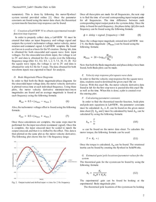 <Section####_Lab#> Double Click to Edit 2
2
numerator). This is done by following the motor/flywheel
system tutorial provided online [1]. Once the parameter
constants are found using the motor data sheet, the theoretical
systemtransfer function/step response can be found.
C. Creation of LabVIEW VI to obtain experimental transfer
function/step response
In order to properly collect data, a LabVIEW VI must be
created that takes an input frequency and voltage signal and
outputs the system’s tachometer voltage, motor velocity, motor
rotation and command signal. A LabVIEW template file found
on Canvas is used as a basis for the VI creation. During lab, data
is obtained for both sinusoidal and square wave form input
voltages. For the sinusoidal waveform input, the voltage is set
to 2V and data is obtained for five cycles over the following
frequency range (Hz): 0.1, 0.2, 0.5, 1, 2, 5, 7.5, 10, 15, 20. For
the square wave input, the voltage is set to 2V and data is
obtained for only 0.2 Hz for 5 steps. The data obtained for both
waveform inputs was exported to Excel for analysis.
D. Bode Magnitude/Phase Diagrams
In order to find both the Bode magnitude/phase diagrams for
the sinusoidal input voltage data, the motor velocity derivative
is plotted versus time at each individual frequency. Using these
plots, the motor velocity derivative minimum/maximu m
magnitudes are found and an average magnitude is found at
each frequency using the following formula:
𝑀𝑜𝑢𝑡 = 0.5 ∗ (𝜔 𝑚𝑎𝑥 − 𝜔 𝑚𝑖𝑛 ) (6)
Also,the tachometer voltage offset is found using the following
formula:
𝑂𝑜𝑢𝑡 = 0.5 ∗ (𝜔 𝑚𝑎𝑥 + 𝜔 𝑚𝑖𝑛 ) (7)
Once these calculations are complete, the same steps must be
performed for the input waveform (command signal). Once this
is complete, the input sinusoid must be scaled to match the
output sinusoid,and then it is shifted by the offset. This data is
then plotted on the same plot as the motor velocity derivative.
The following plot shows this for 1 Hz frequency range:
Fig. 2. Output/scaled and shifted input vs time for 2 Hz frequency
Once all these plots are made for all frequencies, the next step
is to find the time of several corresponding input/output peaks
for all frequencies. The time difference between each
corresponding input/output peakis the systems delay. Once the
delay is found for each frequency, the phase delay (𝜙)(for each
frequency can be found using the following formula:
𝜙 = 𝑑𝑒𝑙𝑎𝑦 ∗ 𝑠𝑖𝑔𝑛𝑎𝑙 𝑓𝑟𝑒𝑞𝑢𝑒𝑛𝑐𝑦 ∗ 360 (8)
Since the voltage input magnitude entered into LabVIEW was
2 V, the Bode magnitude (𝑀 𝐵𝑜𝑑𝑒 ) can be found using the
following formula:
𝑀 𝐵𝑜𝑑𝑒 = 20 ∗ 𝐿𝑜𝑔10 (
𝑀𝑜𝑢𝑡
𝑀𝑖𝑛
) (9)
Now that both the Bode magnitudes and phase delays have been
found, both Bode plots can be made.
E. Velocity step response plot square wave data
In order to find the velocity step response for the square wave
data, students need to download the given excel file on
Canvas. With this excel file, the motor velocity derivative data
found in lab for the first step wave is pasted into this excel file
as well as the time. When this is done, a plot is created over
the existing plot.
F. Calculating parameter constants
In order to find the theoretical transfer function, bode plots
and pole-zero equations in LabVIEW, the parameter constants
must be calculated. 𝑘 𝑇 , 𝐿, 𝑅, can be found on the given motor
data sheet [2]. 𝑏 𝑚 and 𝐽 must be calculated by hand. 𝑏 𝑚 can be
calculated by using the following formula:
𝑏 𝑚 =
𝑇
𝜔
(10)
𝜔 can be found on the motor data sheet. To calculate the
motor torque, the following formula can be used:
𝑇 = 𝐾𝑇 ∗ 𝑖 (11)
Once the torque is calculated, 𝑏 𝑚 can be found. The rotational
inertia can be found by creating the flywheel in SolidWorks.
G. Estimated gain/ pole locations/parameter values for the
system
The theoretical gain for the systemcan be found by using the
following formula:
𝐾𝑉 =
𝐾𝑇
𝑏 𝑚 𝑅 + 𝐾𝑒 𝐾𝑇
(12)
The experimental gain can be found be looking at the
experimental Bode magnitude plot.
The theoretical pole locations of the systemcan be looking
 