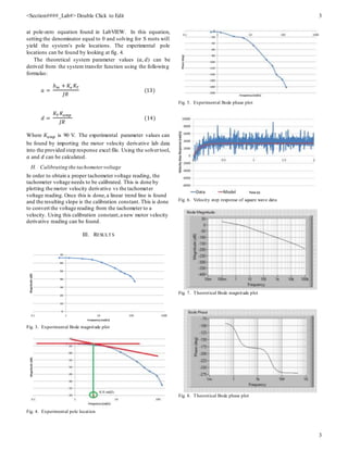 <Section####_Lab#> Double Click to Edit 3
3
at pole-zero equation found in LabVIEW. In this equation,
setting the denominator equal to 0 and solving for S roots will
yield the system’s pole locations. The experimental pole
locations can be found by looking at fig. 4.
The theoretical system parameter values (𝑎, 𝑑) can be
derived from the system transfer function using the following
formulas:
𝑎 =
𝑏 𝑚 + 𝐾𝑒 𝐾𝑇
𝐽𝑅
(13)
𝑑 =
𝐾𝑇 𝐾𝑎𝑚𝑝
𝐽𝑅
(14)
Where 𝐾𝑎𝑚𝑝 is 90 V. The experimental parameter values can
be found by importing the motor velocity derivative lab data
into the provided step response excel file. Using the solvertool,
𝑎 and 𝑑 can be calculated.
H. Calibrating the tachometervoltage
In order to obtain a proper tachometer voltage reading, the
tachometer voltage needs to be calibrated. This is done by
plotting the motor velocity derivative vs the tachometer
voltage reading. Once this is done,a linear trend line is found
and the resulting slope is the calibration constant. This is done
to convert the voltage reading from the tachometer to a
velocity. Using this calibration constant,a new motor velocity
derivative reading can be found.
III. RESULTS
Fig. 3. Experimental Bode magnitude plot
Fig. 4. Experimental pole location
Fig. 5. Experimental Bode phase plot
Fig. 6. Velocity step response of square wave data
Fig. 7. Theoretical Bode magnitude plot
Fig. 8. Theoretical Bode phase plot
 