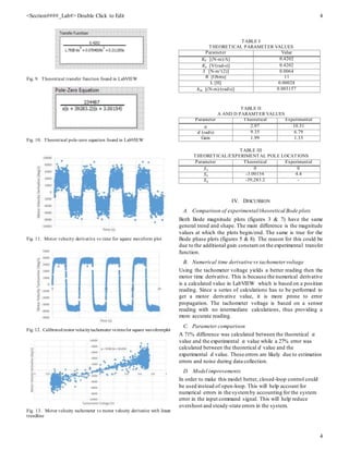 <Section####_Lab#> Double Click to Edit 4
4
Fig. 9. Theoretical transfer function found in LabVIEW
Fig. 10. Theoretical pole-zero equation found in LabVIEW
Fig. 11. Motor velocity derivative vs time for square waveform plot
Fig. 12. Calibratedmotor velocitytachometer vs timefor square waveformplot
Fig. 13. Motor velocity tachometer vs motor velocity derivative with linear
trendline
TABLE I
THEORETICAL PARAMETER VALUES
Parameter Value
𝐾𝑇 [(N-m)/A] 0.4202
𝐾𝑒 [V/(rad-s)] 0.4202
J [N-m^(2)] 0.0064
R [Ohms] 11
L [H] 0.00028
𝑏 𝑚 [(N-m)/(rad/s)] 0.003157
TABLE II
A AND D PARAMTER VALUES
Parameter Theoretical Experimental
𝑎 2.97 10.31
𝑑 (rad/s) 9.35 6.79
Gain 1.99 1.33
TABLE III
THEORETICAL/EXPERIMENTAL POLE LOCATIONS
Parameter Theoretical Experimental
𝑆1 0 0
𝑆2 -3.00154 4.4
𝑆3 -39,283.2 -
IV. DISCUSSION
A. Comparison of experimental/theoretical Bode plots
Both Bode magnitude plots (figures 3 & 7) have the same
general trend and shape. The main difference is the magnitude
values at which the plots begin/end. The same is true for the
Bode phase plots (figures 5 & 8). The reason for this could be
due to the additional gain constant on the experimental transfer
function.
B. Numerical time derivative vs tachometer voltage
Using the tachometer voltage yields a better reading then the
motor time derivative. This is because the numerical derivative
is a calculated value in LabVIEW which is based on a position
reading. Since a series of calculations has to be performed to
get a motor derivative value, it is more prone to error
propagation. The tachometer voltage is based on a sensor
reading with no intermediate calculations, thus providing a
more accurate reading.
C. Parameter comparison
A 71% difference was calculated between the theoretical 𝑎
value and the experimental 𝑎 value while a 27% error was
calculated between the theoretical 𝑑 value and the
experimental 𝑑 value. These errors are likely due to estimation
errors and noise during data collection.
D. Model improvements
In order to make this model better, closed-loop control could
be used instead of open-loop. This will help account for
numerical errors in the systemby accounting for the system
error in the input command signal. This will help reduce
overshoot and steady-state errors in the system.
 