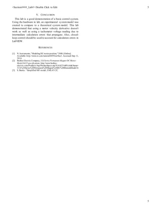 <Section####_Lab#> Double Click to Edit 5
5
V. CONCLUSION
This lab is a good demonstration of a basic control system.
Using the hardware in lab, an experimental systemmodel was
created to compare to a theoretical system model. This lab
demonstrated that using a motor velocity derivative doesn’t
work as well as using a tachometer voltage reading due to
intermediate calculation errors that propagate. Also, closed-
loop control should be used to account for calculation errors in
LabVIEW.
REFERENCES
[1] N. Instruments, "ModelingDC motorposition,"2008. [Online].
Available: http://www.ni.com/tutorial/6859/en/#toc1.Accessed: Sep. 11,
2016.
[2] Bodine Electric Company, 33ASeries Permanent Magnet DC Motor:
Model 6435specifications. http://www.bodine-
electric.com/Products/Asp/ProductSpecs.asp?Co%E2%80%A6&Name=
33A%20Series%20Permanent%20Magnet%20DC%20Motor&Model=6
[3] S. Banks. “Simplified MF model, EML4312C
 