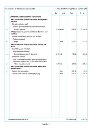 This content is © of Estimating Service 2015. PRELIMINARIES / GENERAL CONDITIONS
Qty Unit Rate £ p
A PRELIMINARIES/GENERAL CONDITIONS
A40 Contractor's general cost items: Management
and staff
Site administrative staff
Provide general site supervision/administration
a Project Manager 10.00 week 378.80 3,788.00
A42 Contractor's general cost items: Services and
facilities
Provide the following services and facilities
Rubbish disposal
b Skips item 233.97 233.97
A44 Contractor's general cost items: Temporary
works
Scaffolding up to 10m high
Independent scaffolding
c Erect and subsequently dismantle 42.91 m2 15.32 657.38
Temporary screens
50 x 75mm sawn softwood weatherproof screens
(two uses) covered with roofing felt and lined with
d 13mm insulation board 10.02 m2 21.99 220.34
A45 Contractor's general cost items; Associated
with the works
e Defects after completion Item 167.12 167.12
f Delivery costs for slate cladding & paving Item 334.24 334.24
www.estimatingservice.co.uk To Collection £ 5,401.05
Page 1 / 1
 