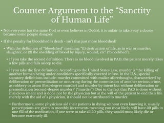 Counter Argument to the “Sanctity
of Human Life”
• Not everyone has the same God or even believes in God(s), it is unfair to take away a choice
because some people disagree
• If the penalty for bloodshed is death - isn’t that just more bloodshed?
• With the definition of “bloodshed” meaning: “(1) destruction of life, as in war or murder;
slaughter; or (2) the shedding of blood by injury, wound, etc” (“bloodshed”).
• If you take the second definition: There is no blood involved in PAD, the patient merely takes
a few pills and falls asleep to die.
• If you take the first definition: According to the United States Law, murder is “the killing of
another human being under conditions specifically covered in law. In the U.S., special
statutory definitions include: murder committed with malice aforethought, characterized by
deliberation or premeditation or occurring during the commission of another serious crime,
as robbery or arson (first-degree murder) and murder by intent but without deliberation or
premeditation (second-degree murder)” (“murder”). Due to the fact that PAD is done without
malicious intent and is done not by the physician but at the will of the patient to end their life
merely with the aid of a physician, it should not be attributed to murder.
• Furthermore, some physicians aid their patients in dying without even knowing it, usually
prescriptions are given in monthly increments meaning you most likely will have 30 pills in
one fill of the medication, if one were to take all 30 pills, they would most likely die or
become extremely ill.
 