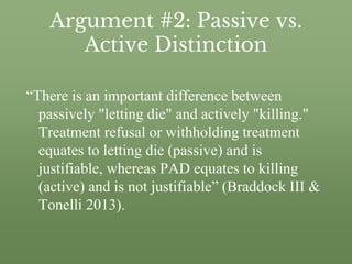 Argument #2: Passive vs.
Active Distinction
“There is an important difference between
passively "letting die" and actively "killing."
Treatment refusal or withholding treatment
equates to letting die (passive) and is
justifiable, whereas PAD equates to killing
(active) and is not justifiable” (Braddock III &
Tonelli 2013).
 