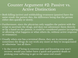 Counter Argument #2: Passive vs.
Active Distinction
• Both killing (active) and withholding treatment (passive) have the
same result: the patient dies, the difference being that the person
either dies quickly or slowly.
• Furthermore, since the physician only supplies the patient with the
script to ascertain the drugs, and does not administer them directly
or lay a hand on the patient, it could be considered passive (accepting
or allowing what happens or what others do, without active response
or resistance).
• Usually when one has a terminal illness, they are in extreme pain,
sometimes the drugs do not work any more or they’re incapacitated
or otherwise “not all there.”
• In the event of being in extreme pain and knowing you won’t
recover, would you rather have a quick and painless death or
prolong your suffering to get to the same end result?
 