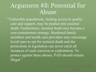 Argument #3: Potential for
Abuse
“Vulnerable populations, lacking access to quality
care and support, may be pushed into assisted
death. Furthermore, assisted death may become a
cost-containment strategy. Burdened family
members and health care providers may encourage
loved ones to opt for assisted death and the
protections in legislation can never catch all
instances of such coercion or exploitation. To
protect against these abuses, PAD should remain
illegal.”
(Braddock III & Tonelli
2013)
 