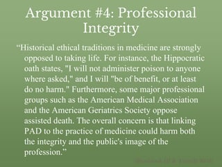 Argument #4: Professional
Integrity
“Historical ethical traditions in medicine are strongly
opposed to taking life. For instance, the Hippocratic
oath states, "I will not administer poison to anyone
where asked," and I will "be of benefit, or at least
do no harm." Furthermore, some major professional
groups such as the American Medical Association
and the American Geriatrics Society oppose
assisted death. The overall concern is that linking
PAD to the practice of medicine could harm both
the integrity and the public's image of the
profession.”
(Braddock III & Tonelli 2013)
 