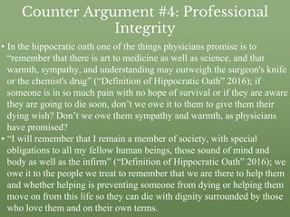 Counter Argument #4: Professional
Integrity
• In the hippocratic oath one of the things physicians promise is to
“remember that there is art to medicine as well as science, and that
warmth, sympathy, and understanding may outweigh the surgeon's knife
or the chemist's drug” (“Definition of Hippocratic Oath” 2016); if
someone is in so much pain with no hope of survival or if they are aware
they are going to die soon, don’t we owe it to them to give them their
dying wish? Don’t we owe them sympathy and warmth, as physicians
have promised?
• “I will remember that I remain a member of society, with special
obligations to all my fellow human beings, those sound of mind and
body as well as the infirm” (“Definition of Hippocratic Oath” 2016); we
owe it to the people we treat to remember that we are there to help them
and whether helping is preventing someone from dying or helping them
move on from this life so they can die with dignity surrounded by those
who love them and on their own terms.
 