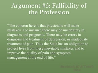 Argument #5: Fallibility of
the Profession
“The concern here is that physicians will make
mistakes. For instance there may be uncertainty in
diagnosis and prognosis. There may be errors in
diagnosis and treatment of depression, or inadequate
treatment of pain. Thus the State has an obligation to
protect lives from these inevitable mistakes and to
improve the quality of pain and symptom
management at the end of life.”
(Braddock III & Tonelli
2013)
 