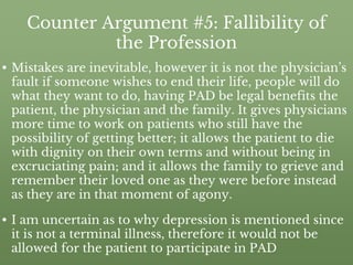 Counter Argument #5: Fallibility of
the Profession
• Mistakes are inevitable, however it is not the physician’s
fault if someone wishes to end their life, people will do
what they want to do, having PAD be legal benefits the
patient, the physician and the family. It gives physicians
more time to work on patients who still have the
possibility of getting better; it allows the patient to die
with dignity on their own terms and without being in
excruciating pain; and it allows the family to grieve and
remember their loved one as they were before instead
as they are in that moment of agony.
• I am uncertain as to why depression is mentioned since
it is not a terminal illness, therefore it would not be
allowed for the patient to participate in PAD
 