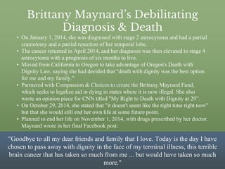 Brittany Maynard’s Debilitating
Diagnosis & Death
• On January 1, 2014, she was diagnosed with stage 2 astrocytoma and had a partial
craniotomy and a partial resection of her temporal lobe.
• The cancer returned in April 2014, and her diagnosis was then elevated to stage 4
astrocytoma with a prognosis of six months to live.
• Moved from California to Oregon to take advantage of Oregon's Death with
Dignity Law, saying she had decided that "death with dignity was the best option
for me and my family."
• Partnered with Compassion & Choices to create the Brittany Maynard Fund,
which seeks to legalize aid in dying in states where it is now illegal. She also
wrote an opinion piece for CNN titled "My Right to Death with Dignity at 29”.
• On October 29, 2014, she stated that "it doesn't seem like the right time right now"
but that she would still end her own life at some future point.
• Planned to end her life on November 1, 2014, with drugs prescribed by her doctor.
Maynard wrote in her final Facebook post:
"Goodbye to all my dear friends and family that I love. Today is the day I have
chosen to pass away with dignity in the face of my terminal illness, this terrible
brain cancer that has taken so much from me ... but would have taken so much
more."
 