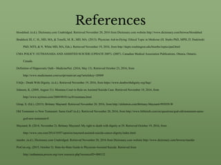 References
bloodshed. (n.d.). Dictionary.com Unabridged. Retrieved November 20, 2016 from Dictionary.com website http://www.dictionary.com/browse/bloodshed
Braddock III, C. H., MD, MA, & Tonelli, M. R., MD, MA. (2013). Physician Aid-in-Dying: Ethical Topic in Medicine (H. Starks PhD, MPH, D. Dudzinski
PhD, MTS, & N. White MD, MA, Eds.). Retrieved November 19, 2016, from http://depts.washington.edu/bioethx/topics/pad.html
CMA POLICY: EUTHANASIA AND ASSISTED SUICIDE (UPDATE 2007). (2007). Canadian Medical Association Publications, Ottawa, Ontario,
Canada.
Definition of Hippocratic Oath - MedicineNet. (2016, May 13). Retrieved October 23, 2016, from
http://www.medicinenet.com/script/main/art.asp?articlekey=20909
FAQs - Death With Dignity. (n.d.). Retrieved November 19, 2016, from https://www.deathwithdignity.org/faqs/
Johnson, K. (2009, August 31). Montana Court to Rule on Assisted Suicide Case. Retrieved November 19, 2016, from
http://www.nytimes.com/2009/09/01/us/01montana.html
Girap, S. (Ed.). (2015). Brittany Maynard. Retrieved November 20, 2016, from http://alchetron.com/Brittany-Maynard-993059-W
Old Testament vs New Testament: Same God? (n.d.). Retrieved November 20, 2016, from http://www.bibleinfo.com/en/questions/god-old-testament-same-
god-new-testament-0
Maynard, B. (2014, November 2). Brittany Maynard: My right to death with dignity at 29. Retrieved October 19, 2016, from
http://www.cnn.com/2014/10/07/opinion/maynard-assisted-suicide-cancer-dignity/index.html
murder. (n.d.). Dictionary.com Unabridged. Retrieved November 20, 2016 from Dictionary.com website http://www.dictionary.com/browse/murder
ProCon.org. (2015, October 5). State-by-State Guide to Physician-Assisted Suicide. Retrieved from
http://euthanasia.procon.org/view.resource.php?resourceID=000132
 