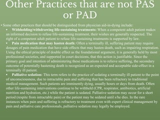 Other Practices that are not PAS
or PAD
• Some other practices that should be distinguished from physician aid-in-dying include:
▪ Withholding/withdrawing life-sustaining treatments: When a competent adult patient makes
an informed decision to refuse life-sustaining treatment, their wishes are generally respected. The
right of a competent adult patient to refuse life-sustaining treatments is supported by law.
▪ Pain medication that may hasten death: Often a terminally ill, suffering patient may require
dosages of pain medication that have side effects that may hasten death, such as impairing respiration.
Using the ethical principle of double effect as the foundational argument, it is generally held by most
professional societies, and supported in court decisions, that this action is justifiable. Since the
primary goal and intention of administering these medications is to relieve suffering, the secondary
outcome of potentially hastening death is recognized as an expected and acceptable side-effect in a
terminally ill patient.
▪ Palliative sedation: This term refers to the practice of sedating a terminally ill patient to the point
of unconsciousness, due to intractable pain and suffering that has been refractory to traditional
medical management. Such patients are imminently dying, usually hours or days from death. Often
other life-sustaining interventions continue to be withheld (CPR, respirator, antibiotics, artificial
nutrition and hydration, etc.) while the patient is sedated. Palliative sedation may occur for a short
period (respite from intractable pain) or the patient may be sedated until s/he dies. In the rare
instances when pain and suffering is refractory to treatment even with expert clinical management by
pain and palliative care professionals, palliative sedation may legally be employed.
 