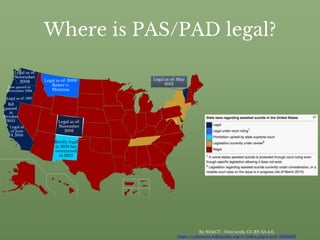 Where is PAS/PAD legal?
By NickCT - Own work, CC BY-SA 4.0,
https://commons.wikimedia.org/w/index.php?curid=39316187
Briefly legal
in 2014 but
overturned
in 2015
Legal as of: 1997
Legal as of:
November
2016
Legal as of: May
2013
Legal as of:
November
2008 Legal as of: 2009
Baxter v.
Montana
Legal as
of June
9, 2016
(As of March 2015)
Bill
passed
in
October
2015
Law passed in
November 1994
 