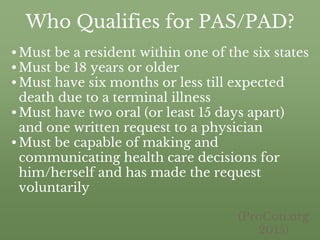 Who Qualifies for PAS/PAD?
•Must be a resident within one of the six states
•Must be 18 years or older
•Must have six months or less till expected
death due to a terminal illness
•Must have two oral (or least 15 days apart)
and one written request to a physician
•Must be capable of making and
communicating health care decisions for
him/herself and has made the request
voluntarily
(ProCon.org
2015)
 