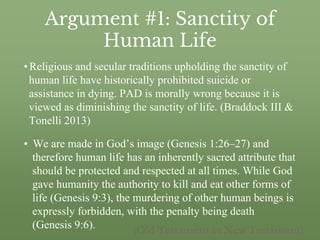 Argument #1: Sanctity of
Human Life
•Religious and secular traditions upholding the sanctity of
human life have historically prohibited suicide or
assistance in dying. PAD is morally wrong because it is
viewed as diminishing the sanctity of life. (Braddock III &
Tonelli 2013)
• We are made in God’s image (Genesis 1:26–27) and
therefore human life has an inherently sacred attribute that
should be protected and respected at all times. While God
gave humanity the authority to kill and eat other forms of
life (Genesis 9:3), the murdering of other human beings is
expressly forbidden, with the penalty being death
(Genesis 9:6). (Old Testament vs New Testament)
 