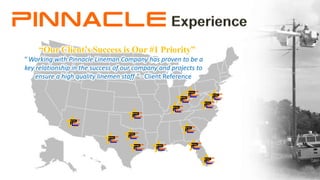 " Working with Pinnacle Lineman Company has proven to be a
key relationship in the success of our company and projects to
ensure a high quality linemen staff " - Client Reference
“Our Client’s Success is Our #1 Priority”
 