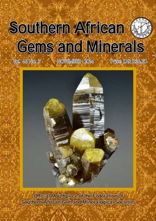 Vol. 46 No. 3 NOVEMBER 2014 Price ZAR R36,70Vol. 46 No. 3 NOVEMBER 2014 Price ZAR R36,70
Southern African
Gems and Minerals
Southern African
Gems and Minerals
Official Mouthpiece of the Federation of
Southern African Gem and Mineralogical Societies
Official Mouthpiece of the Federation of
Southern African Gem and Mineralogical Societies
Southern African
Gems and Minerals
Southern African
Gems and Minerals
Official Mouthpiece of the Federation of
Southern African Gem and Mineralogical Societies
Official Mouthpiece of the Federation of
Southern African Gem and Mineralogical Societies
 