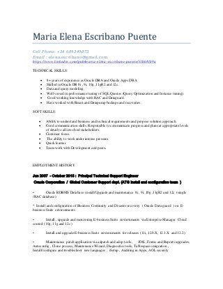 Maria Elena Escribano Puente
Cell Phone: +34 609349073
Email : elena.escribano@gmail.com
https://www.linkedin.com/pub/maria-elena-escribano-puente/3/bb8/b9a
TECHNICAL SKILLS:
 8+ years of experience as Oracle DBA and Oracle Apps DBA.
 Skilled in Oracle DB 8i , 9i, 10g ,11gR2 and 12c.
 Data and query modeling.
 Well versed in performance tuning of SQL Queries (Query Optimization and Instance tuning).
 Good working knowledge with RAC and Dataguard.
 Have worked with Rman and Datapump backups and recoveries.
SOFT SKILLS:
 Ability to understand business and technical requirements and propose solution approach.
 Good communication skills. Responsible to communicate progress and plans at appropriate levels
of detail to all involved stakeholders.
 Customer focus.
 The ability to work under intense pressure.
 Quick learner.
 Team work with Development and peers.
EMPLOYMENT HISTORY
Jun 2007 - October 2015 : Principal Technical Support Engineer
Oracle Corporation / Global Customer Support dept. (ATG install and configuration team )
• Oracle RDBMS Database install/Upgrade and maintenance 8i , 9i, 10g ,11gR2 and 12c (single
/RAC database)
* Install and configuration of Business Continuity and Disaster recovery ( Oracle Data guard ) on E-
business Suite environments
• Install , upgrade and monitoring E-business Suite environments via Enterprise Manager Cloud
control (10g, 11g and 12c )
• Install and upgrade E-business Suite environments for releases (11i, 12.0.X, 12.1.X and 12.2)
• Maintenance patch application via adpatch and adop tools, JDK , Forms and Reports upgrades,
Autoconfig , Clone process, Maintenance Wizard, Diagnostics tools, Tablespaces migration ,
Install/configure and troubleshoot new languages , iSetup , Auditing in Apps, AOL security
 
