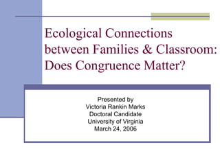 Ecological Connections
between Families & Classroom:
Does Congruence Matter?
Presented by
Victoria Rankin Marks
Doctoral Candidate
University of Virginia
March 24, 2006
 