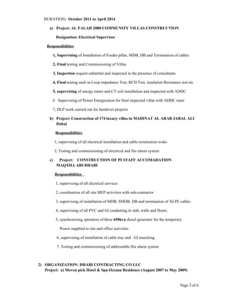 DURATION: October 2011 to April 2014
a) Project: AL FALAH 2080 COMMUNITY VILLAS CONSTRUCTION
Designation: Electrical Supervisor
Responsibilities
1, Supervising of Installation of Feeder pillar, MDB, DB and Termination of cables
2, Final testing and Commissioning of Villas
3, Inspection request submittal and inspected in the presence of consultants
4, Final testing such as Loop impedance Test, RCD Test, insulation Resistance test etc
5, supervising of energy meter and CT coil installation and inspected with ADDC
6 Supervising of Power Energization for final inspected villas with ADDC team
7, DLP work carried out for handover projects
b) Project: Construction of 174 luxury villas in MADINAT AL ARAB JABAL ALI
Dubai
Responsibilities
1, supervising of all electrical installation and cable termination woks
2, Testing and commissioning of electrical and fire alarm system
c) Project: CONSTRUCTION OF PI STAFF ACCOMADATION
MAQTHA ABUDHABI
Responsibilities
1, supervising of all electrical services
2, coordination of all site MEP activities with sub-contractor
3, supervising of installation of MDB, SMDB, DB and termination of XLPE cables
4, supervising of all PVC and GI conduiting in slab, walls and floors.
5, synchronizing operation of three 650kva diesel generator for the temporary
Power supplied to site and office activities
6, supervising of installation of cable tray and GI truncking
7, Testing and commissioning of addressable fire alarm system
2) ORGANIZATION: DHABI CONTRACTING CO LLC
Project: a) Moven pick Hotel & Spa Oceana Residence (August 2007 to May 2009)
Page 3 of 6
 