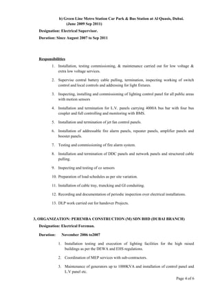 b) Green Line Metro Station Car Park & Bus Station at Al Quasis, Dubai.
(June 2009 Sep 2011)
Designation: Electrical Supervisor.
Duration: Since August 2007 to Sep 2011
Responsibilities
1. Installation, testing commissioning, & maintenance carried out for low voltage &
extra low voltage services.
2. Supervise central battery cable pulling, termination, inspecting working of switch
control and local controls and addressing for light fixtures.
3. Inspecting, installing and commissioning of lighting control panel for all public areas
with motion sensors
4. Installation and termination for L.V. panels carrying 4000A bus bar with four bus
coupler and full controlling and monitoring with BMS.
5. Installation and termination of jet fan control panels.
6. Installation of addressable fire alarm panels, repeater panels, amplifier panels and
booster panels.
7. Testing and commissioning of fire alarm system.
8. Installation and termination of DDC panels and network panels and structured cable
pulling.
9. Inspecting and testing of co sensors
10. Preparation of load schedules as per site variation.
11. Installation of cable tray, truncking and GI conduiting.
12. Recording and documentation of periodic inspection over electrical installations.
13. DLP work carried out for handover Projects.
3, ORGANIZATION: PEREMBA CONSTRUCTION (M) SDN BHD (DUBAI BRANCH)
Designation: Electrical Foreman.
Duration: November 2006 to2007
1. Installation testing and execution of lighting facilities for the high raised
buildings as per the DEWA and EHS regulations.
2. Coordination of MEP services with sub-contractors.
3. Maintenance of generators up to 1000KVA and installation of control panel and
L.V panel etc.
Page 4 of 6
 