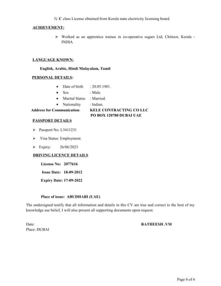 3) C class License obtained from Kerala state electricity licensing board.
ACHIEVEMENT:
 Worked as an apprentice trainee in co-operative sugars Ltd, Chittoor, Kerala -
INDIA
LANGUAGE KNOWN:
English, Arabic, Hindi Malayalam, Tamil
PERSONAL DETAILS:
• Date of birth : 20.05.1981.
• Sex : Male.
• Marital Status : Married.
• Nationality : Indian.
Address for Communication: KELE CONTRACTING CO LLC
PO BOX 120780 DUBAI UAE
PASSPORT DETAILS
 Passport No: L3411231
 Visa Status: Employment.
 Expiry: 26/06/2023
DRIVING LICENCE DETAILS
License No: 2077616
Issue Date: 18-09-2012
Expiry Date: 17-09-2022
Place of issue: ABUDHABI (UAE)
The undersigned testify that all information and details in this CV are true and correct to the best of my
knowledge use belief, I will also present all supporting documents upon request.
Date: RATHEESH .VM
Place: DUBAI
Page 6 of 6
 