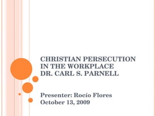 CHRISTIAN PERSECUTION IN THE WORKPLACE DR. CARL S. PARNELL  Presenter: Rocío Flores October 13, 2009 