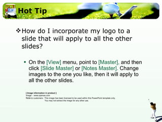 Hot Tip How do I incorporate my logo to a slide that will apply to all the other slides?  On the  [View]  menu, point to  [Master],  and then click  [Slide Master]  or  [Notes Master].  Change images to the one you like, then it will apply to all the other slides.  [ Image information in product ] Image  - www.openas.com Note  to customers : This image has been licensed to be used within this PowerPoint template only.  You may not extract the image for any other use.  
