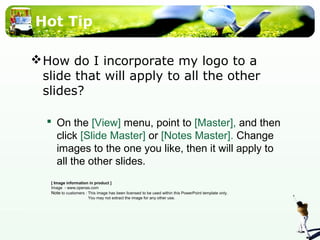 Hot Tip 
How do I incorporate my logo to a 
slide that will apply to all the other 
slides? 
 On the [View] menu, point to [Master], and then 
click [Slide Master] or [Notes Master]. Change 
images to the one you like, then it will apply to 
all the other slides. 
[ Image information in product ] 
Image - www.openas.com 
Note to customers : This image has been licensed to be used within this PowerPoint template only. 
You may not extract the image for any other use. 
 