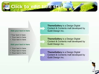 Click to edit title style 
ThemeGallery is a Design Digital 
Content & Contents mall developed by 
Guild Design Inc. 
Add your text in here 
• Your text in here 
• Your text in here 
• Your text in here 
Add your text in here 
• Your text in here 
• Your text in here 
• Your text in here ThemeGallery is a Design Digital 
ThemeGallery is a Design Digital 
Content & Contents mall developed by 
Guild Design Inc. 
Content & Contents mall developed by 
Guild Design Inc. 
 